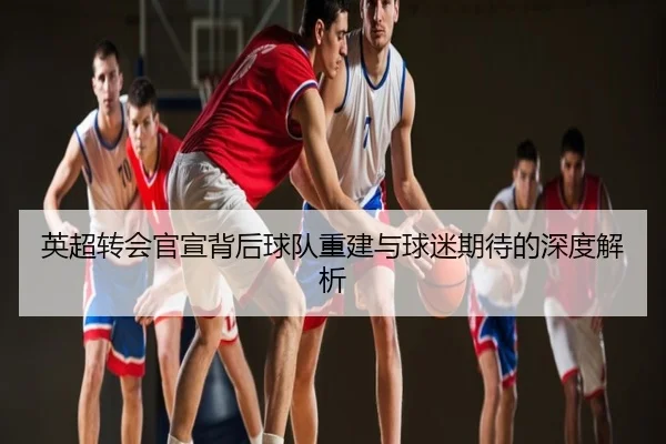 英超转会官宣背后球队重建与球迷期待的深度解析